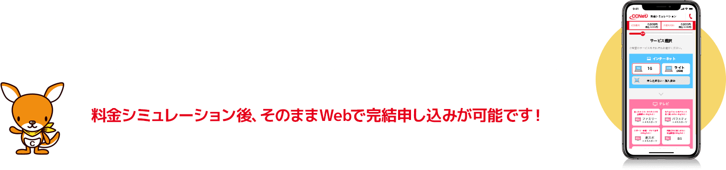 料金シミュレーション・Web申し込み 料金シミュレーション後、そのままWebで完結申し込みが可能です！