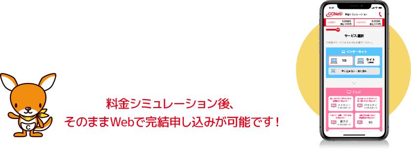 料金シミュレーション・Web申し込み 料金シミュレーション後、そのままWebで完結申し込みが可能です！