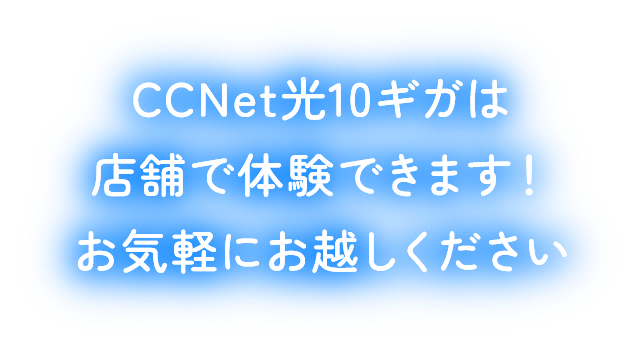 CCNet光10ギガは店舗で体験できます！お気軽にお越しください