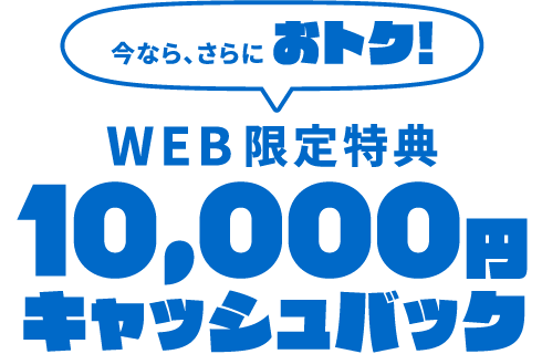 【WEB限定特典】今なら、さらにおトク！10,000円キャッシュバック