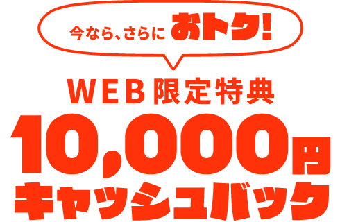 【WEB限定特典】今なら、さらにおトク！10,000円キャッシュバック