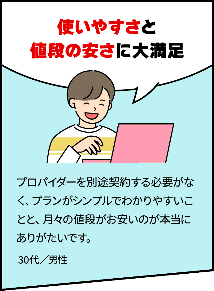 「使いやすさと値段の安さに大満足」　プロバイダーを別途契約する必要がなく、プランがシンプルでわかりやすいことと、月々の値段がお安いのが本当にありがたいです。