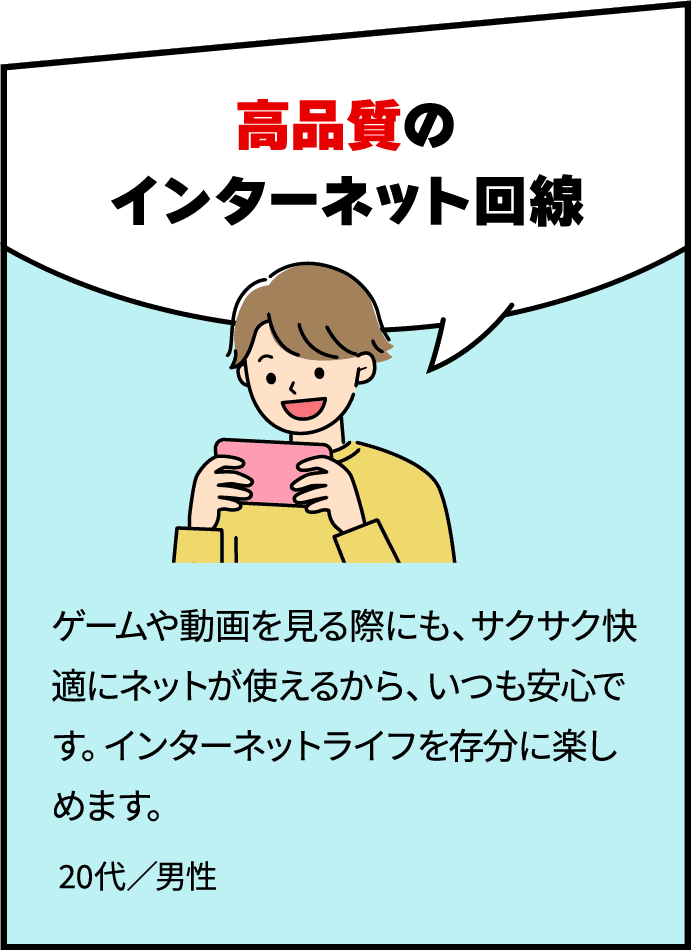 「高品質のインターネット回線」　ゲームや動画を見る際にも、サクサク快適にネットが使えるから、いつも安心です。インターネットライフを存分に楽しめます。