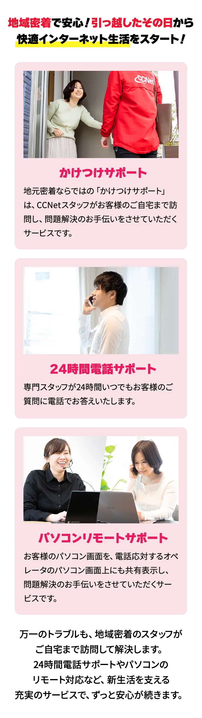 地域密着で安心！引っ越したその日から 快適インターネット生活をスタート！万一のトラブルも、地域密着のスタッフがご自宅まで訪問して解決します。24時間電話サポートやパソコンのリモート対応など、新生活を支える充実のサービスで、ずっと安心が続きます。