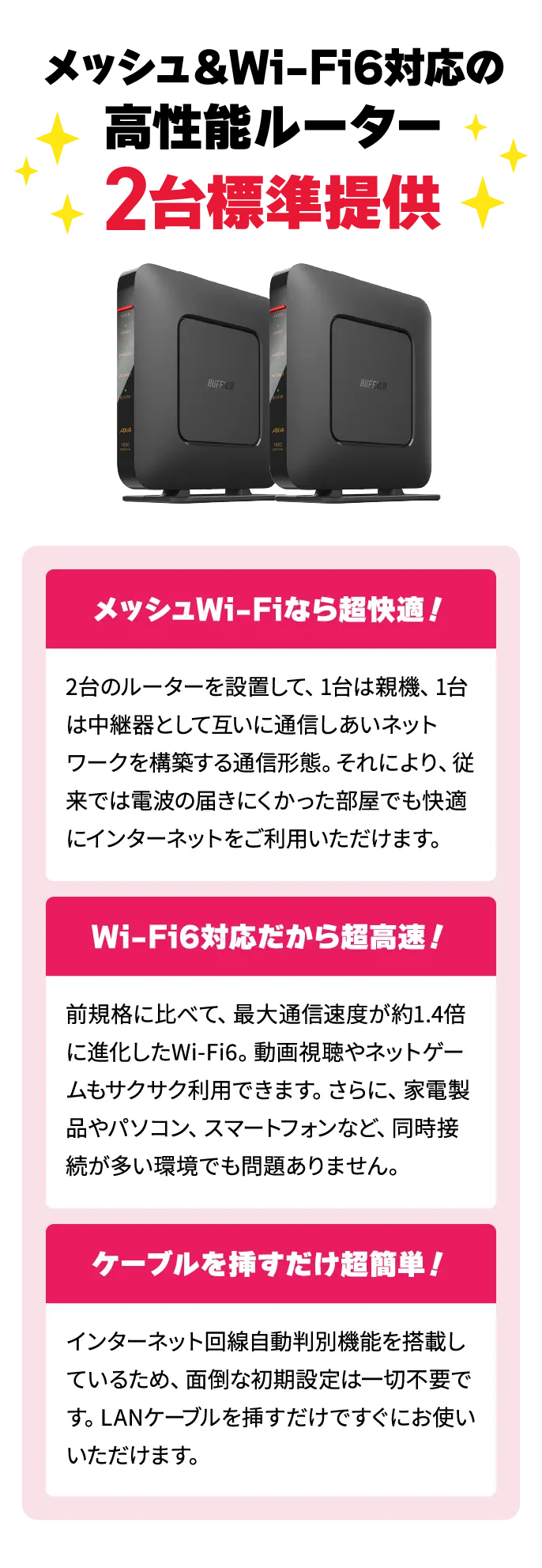 メッシュ&Wi-Fi6対応の高性能ルーター2台標準提供！【メッシュWi-Fiなら超快適！】2台のルーターを設置して、1台は親機、1台は中継器として互いに通信しあいネットワークを構築する通信形態。それにより、従来では電波の届きにくかった部屋でも快適にインターネットをご利用いただけます。　【Wi-Fi6対応だから超高速！】前規格に比べて、最大通信速度が約1.4倍に進化したWi-Fi6。動画視聴やネットゲームもサクサク利用できます。さらに、家電製品やパソコン、スマートフォンなど、同時接続が多い環境でも問題ありません。　【ケーブルを挿すだけ超簡単！】インターネット回線自動判別機能を搭載しているため、面倒な初期設定は一切不要です。LANケーブルを挿すだけですぐにお使いいただけます。