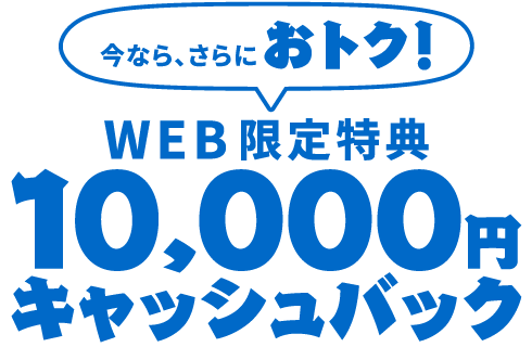 【WEB限定特典】今なら、さらにおトク！10,000円キャッシュバック