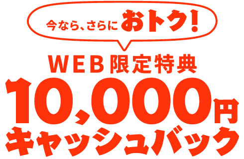 【WEB限定特典】今なら、さらにおトク！10,000円キャッシュバック