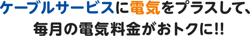 ケーブルサービスに電気をプラスして、毎月の電気料金がおトクに!!