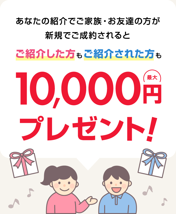 あなたの紹介でご家族・お友達の方が新規でご成約されると、ご紹介した方もご紹介された方も最大10,000円プレゼント！