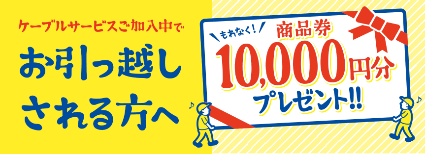 ケーブルサービスご加入中でお引越しされる方へ もれなく！商品券10,000円分プレゼント!! 